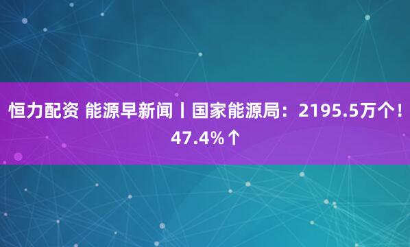 恒力配资 能源早新闻丨国家能源局：2195.5万个！47.4%↑