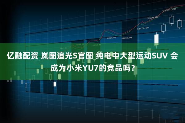 亿融配资 岚图追光S官图 纯电中大型运动SUV 会成为小米YU7的竞品吗？