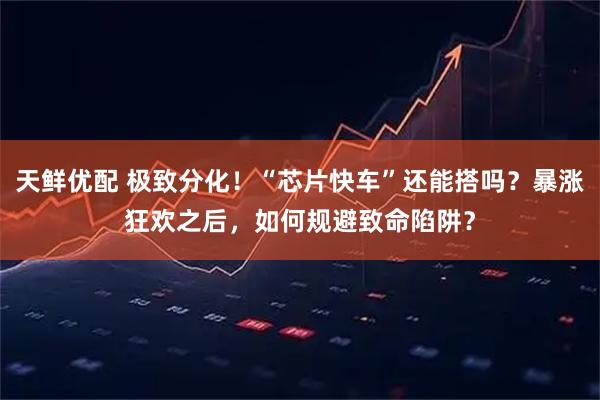 天鲜优配 极致分化！“芯片快车”还能搭吗？暴涨狂欢之后，如何规避致命陷阱？