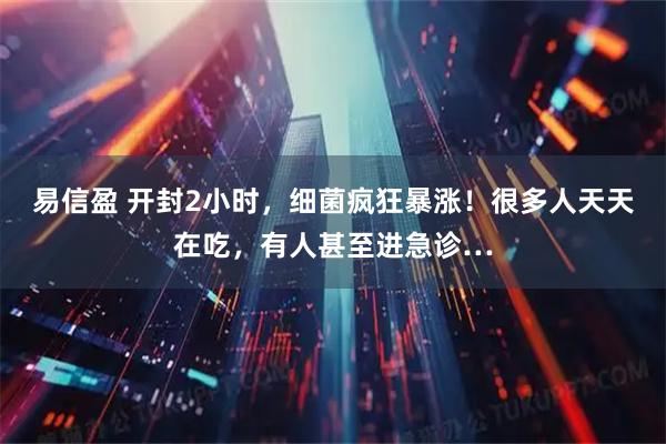 易信盈 开封2小时，细菌疯狂暴涨！很多人天天在吃，有人甚至进急诊…