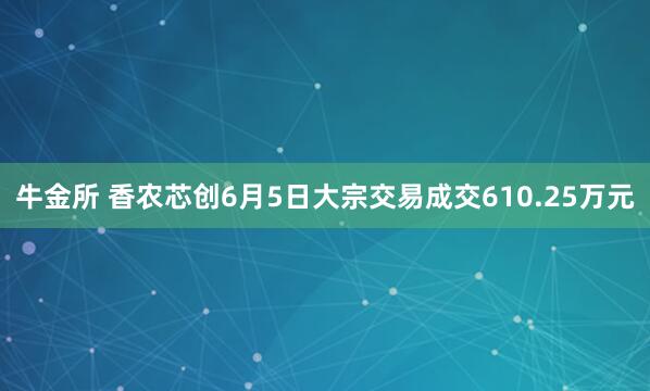 牛金所 香农芯创6月5日大宗交易成交610.25万元
