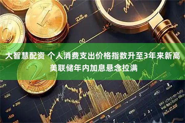 大智慧配资 个人消费支出价格指数升至3年来新高 美联储年内加息悬念拉满