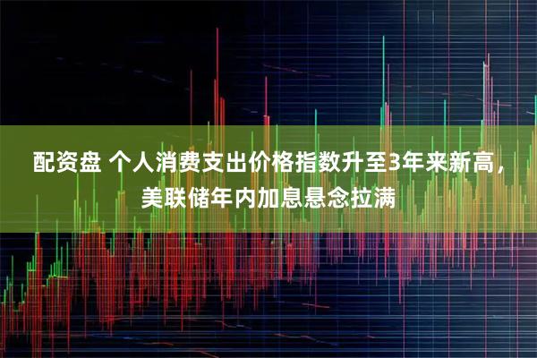 配资盘 个人消费支出价格指数升至3年来新高，美联储年内加息悬念拉满