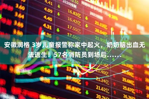 安徽润格 3岁儿童报警称家中起火，奶奶脑出血无法逃生！57名消防员到场后……