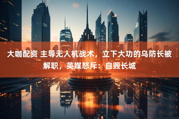大咖配资 主导无人机战术，立下大功的乌防长被解职，英媒怒斥：自毁长城