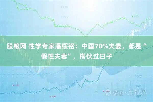股粮网 性学专家潘绥铭：中国70%夫妻，都是“假性夫妻”，搭伙过日子