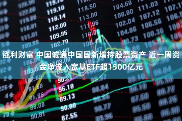 泓利财富 中国诚通中国国新增持股票资产 近一周资金净流入宽基ETF超1500亿元