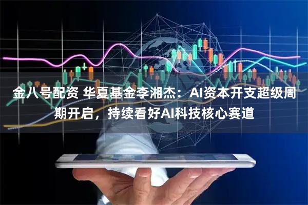 金八号配资 华夏基金李湘杰：AI资本开支超级周期开启，持续看好AI科技核心赛道