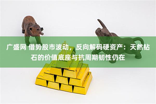 广盛网 借势股市波动，反向解码硬资产：天然钻石的价值底座与抗周期韧性仍在
