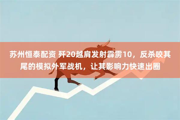 苏州恒泰配资 歼20越肩发射霹雳10，反杀咬其尾的模拟外军战机，让其影响力快速出圈
