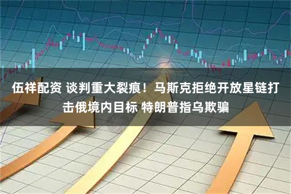 伍祥配资 谈判重大裂痕！马斯克拒绝开放星链打击俄境内目标 特朗普指乌欺骗