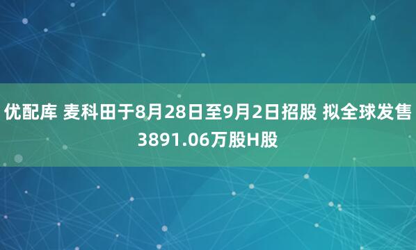 优配库 麦科田于8月28日至9月2日招股 拟全球发售3891.06万股H股